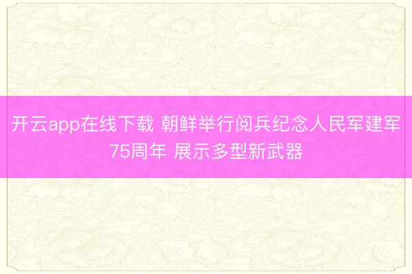 开云app在线下载 朝鲜举行阅兵纪念人民军建军75周年 展示多型新武器