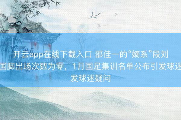 开云app在线下载入口 邵佳一的“嫡系”段刘愚，国脚出场次数为零，1月国足集训名单公布引发球迷疑问