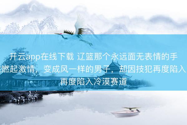 开云app在线下载 辽篮那个永远面无表情的手帝，突然燃起激情，变成风一样的男子，却因技犯再度陷入冷漠赛道