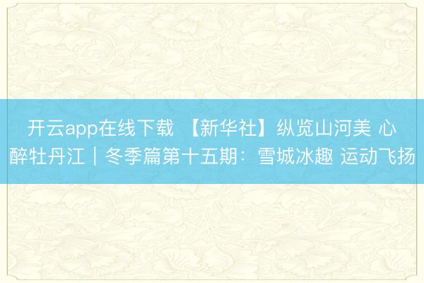 开云app在线下载 【新华社】纵览山河美 心醉牡丹江|冬季篇第十五期:雪城冰趣 运动飞扬