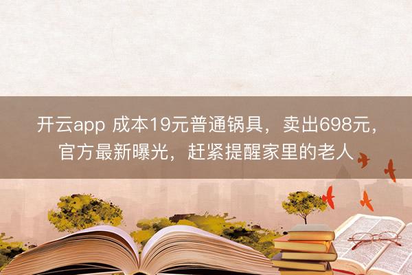 开云app 成本19元普通锅具，卖出698元，官方最新曝光，赶紧提醒家里的老人