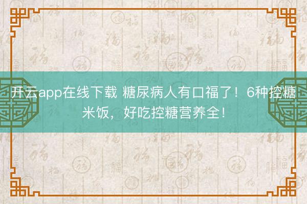 开云app在线下载 糖尿病人有口福了！6种控糖米饭，好吃控糖营养全！