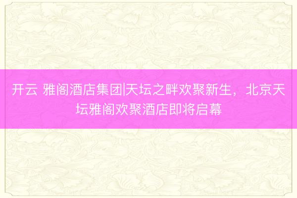 开云 雅阁酒店集团|天坛之畔欢聚新生,北京天坛雅阁欢聚酒店即将启幕