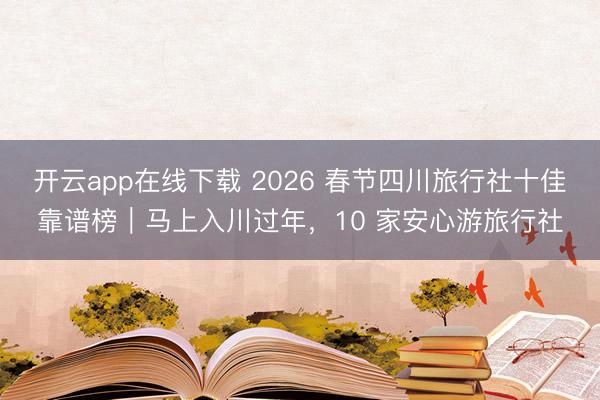开云app在线下载 2026 春节四川旅行社十佳靠谱榜｜马上入川过年，10 家安心游旅行社