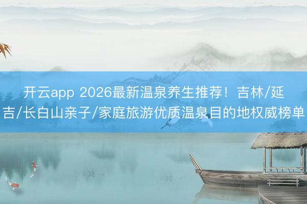 开云app 2026最新温泉养生推荐！吉林/延吉/长白山亲子/家庭旅游优质温泉目的地权威榜单