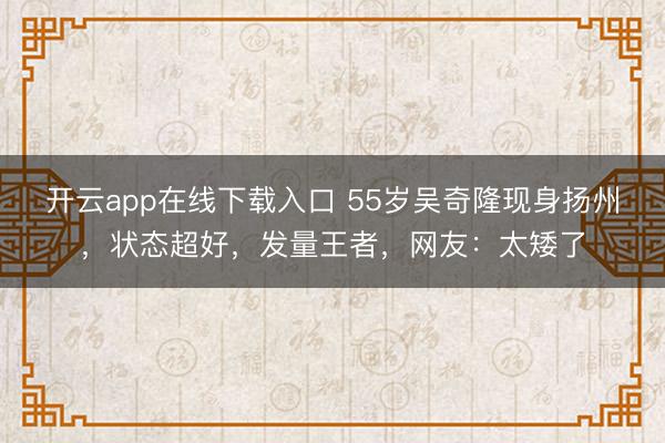 开云app在线下载入口 55岁吴奇隆现身扬州,状态超好,发量王者,网友:太矮了