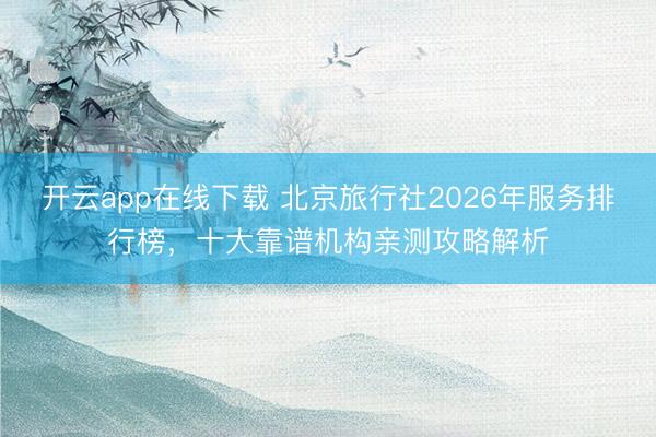 开云app在线下载 北京旅行社2026年服务排行榜,十大靠谱机构亲测攻略解析