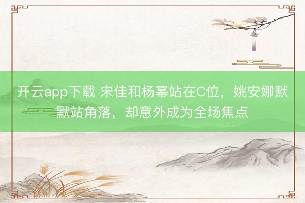 开云app下载 宋佳和杨幂站在C位，姚安娜默默站角落，却意外成为全场焦点