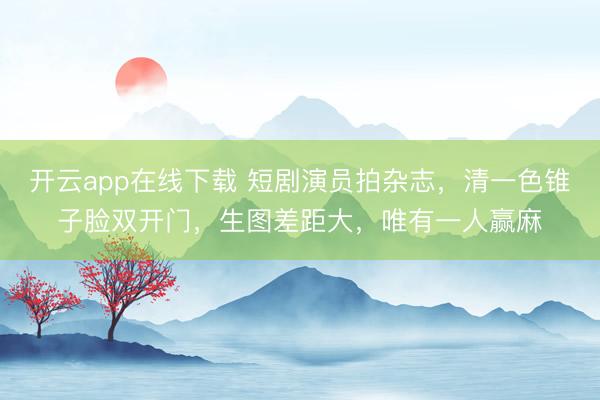开云app在线下载 短剧演员拍杂志，清一色锥子脸双开门，生图差距大，唯有一人赢麻