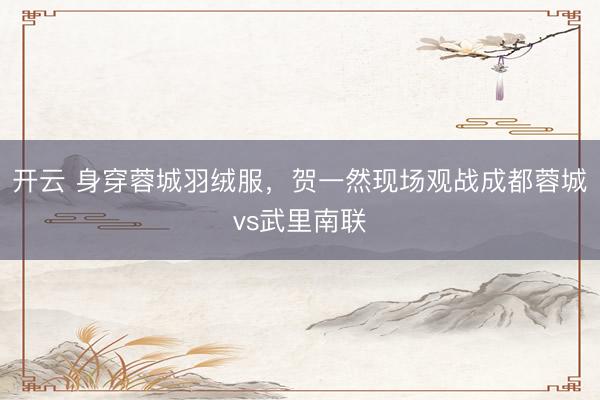 开云 身穿蓉城羽绒服，贺一然现场观战成都蓉城vs武里南联