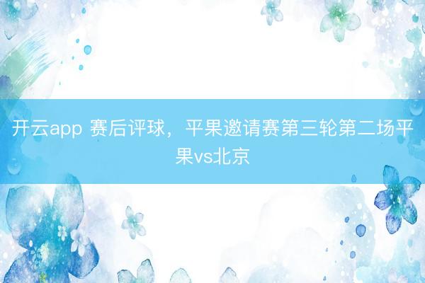开云app 赛后评球，平果邀请赛第三轮第二场平果vs北京