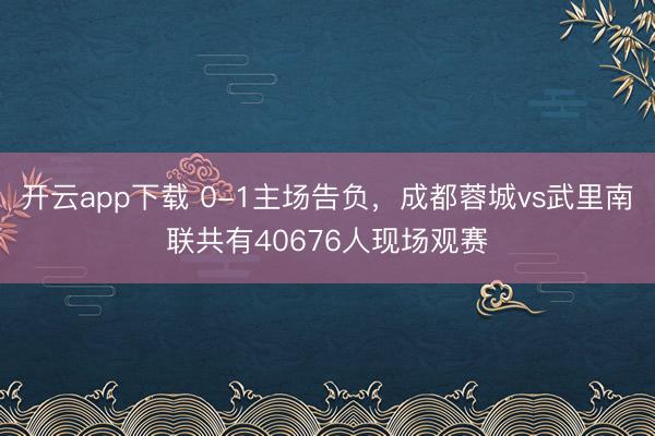 开云app下载 0-1主场告负，成都蓉城vs武里南联共有40676人现场观赛