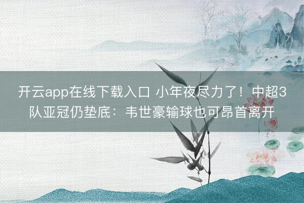 开云app在线下载入口 小年夜尽力了！中超3队亚冠仍垫底：韦世豪输球也可昂首离开