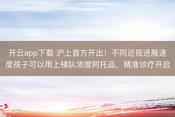 开云app下载 沪上首方开出！不同近视进展速度孩子可以用上梯队浓度阿托品，精准诊疗开启