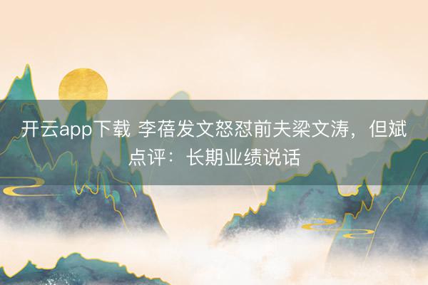 开云app下载 李蓓发文怒怼前夫梁文涛，但斌点评：长期业绩说话