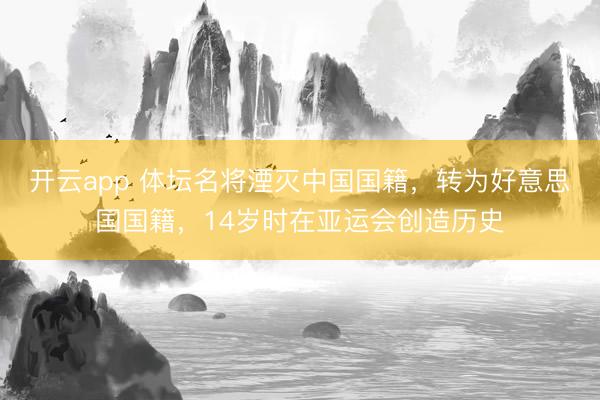 开云app 体坛名将湮灭中国国籍，转为好意思国国籍，14岁时在亚运会创造历史