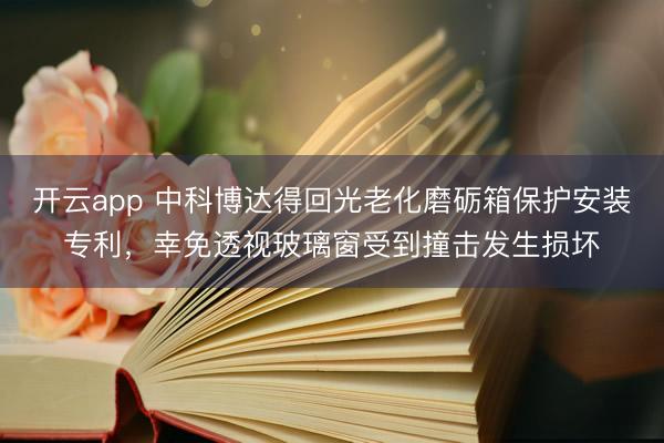 开云app 中科博达得回光老化磨砺箱保护安装专利，幸免透视玻璃窗受到撞击发生损坏