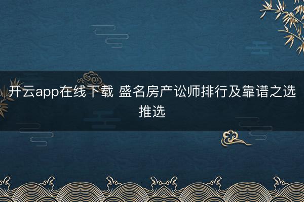 开云app在线下载 盛名房产讼师排行及靠谱之选推选