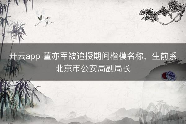 开云app 董亦军被追授期间楷模名称，生前系北京市公安局副局长