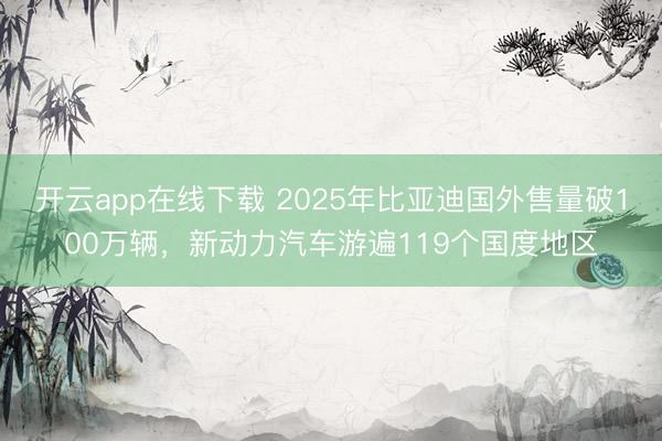 开云app在线下载 2025年比亚迪国外售量破100万辆，新动力汽车游遍119个国度地区