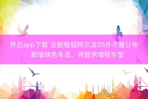 开云app下载 全新极狐阿尔法S5外不雅公布：新增绿色车漆，将提供增程车型
