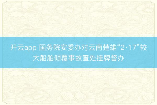 开云app 国务院安委办对云南楚雄“2·17”较大船舶倾覆事故查处挂牌督办