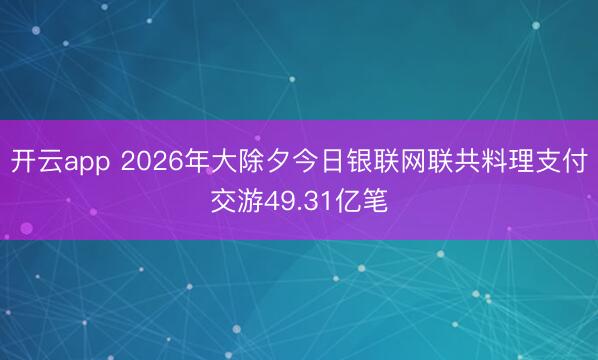 开云app 2026年大除夕今日银联网联共料理支付交游49.31亿笔