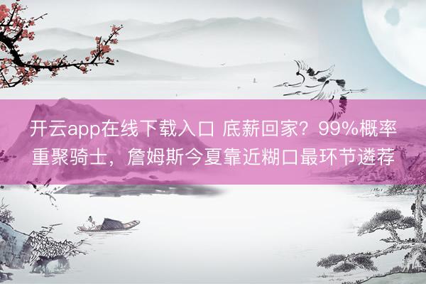 开云app在线下载入口 底薪回家？99%概率重聚骑士，詹姆斯今夏靠近糊口最环节遴荐