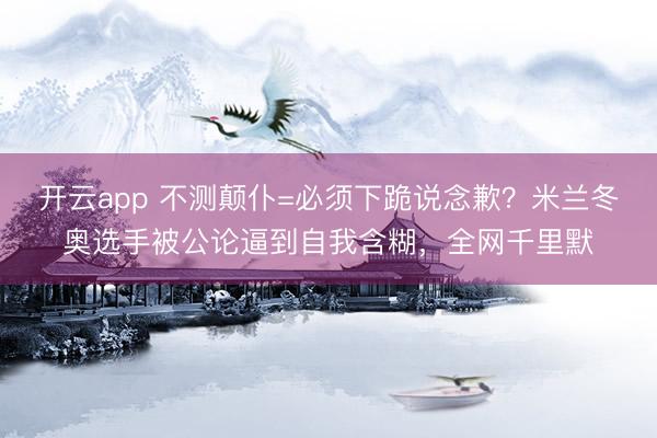 开云app 不测颠仆=必须下跪说念歉？米兰冬奥选手被公论逼到自我含糊，全网千里默