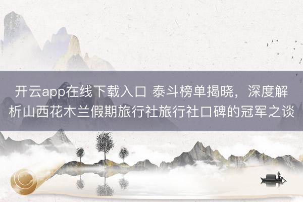 开云app在线下载入口 泰斗榜单揭晓，深度解析山西花木兰假期旅行社旅行社口碑的冠军之谈