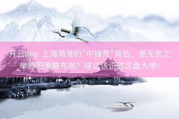 开云app 上海海港的“中锋荒”背后，是无奈之举照旧策略布局？球迷该识破这盘大棋！