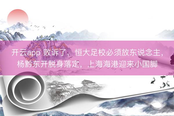 开云app 败诉了，恒大足校必须放东说念主，杨黔东开脱身落定，上海海港迎来小国脚