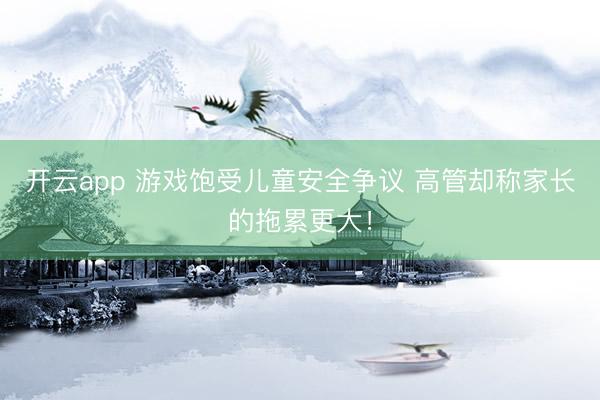 开云app 游戏饱受儿童安全争议 高管却称家长的拖累更大！