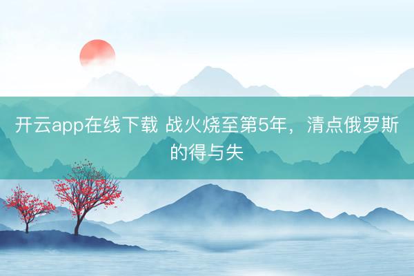 开云app在线下载 战火烧至第5年,清点俄罗斯的得与失