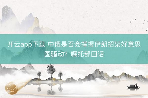 开云app下载 中俄是否会撑握伊朗招架好意思国骚动?嘱托部回话