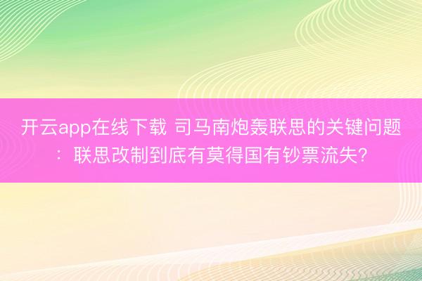 开云app在线下载 司马南炮轰联思的关键问题：联思改制到底有