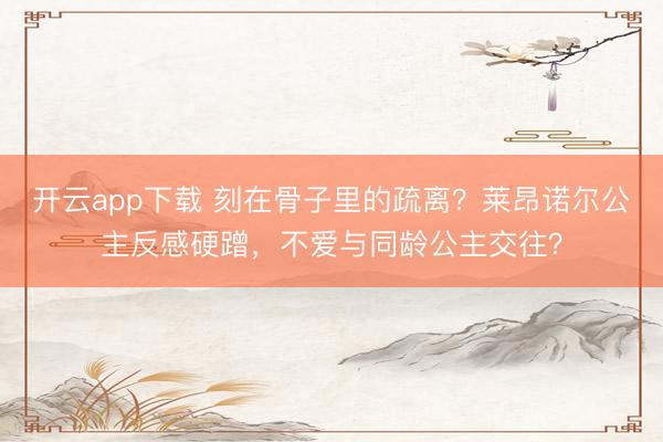 开云app下载 刻在骨子里的疏离?莱昂诺尔公主反感硬蹭,不爱