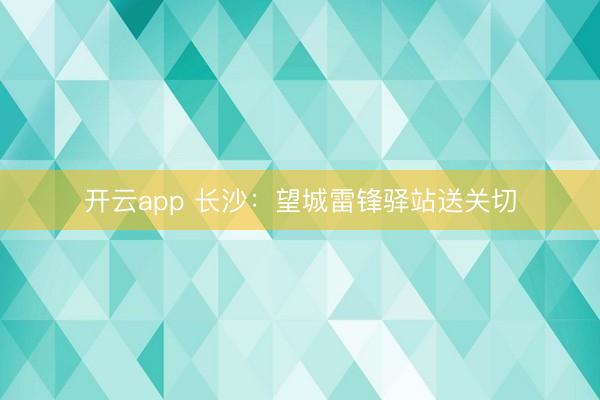 开云app 长沙：望城雷锋驿站送关切
