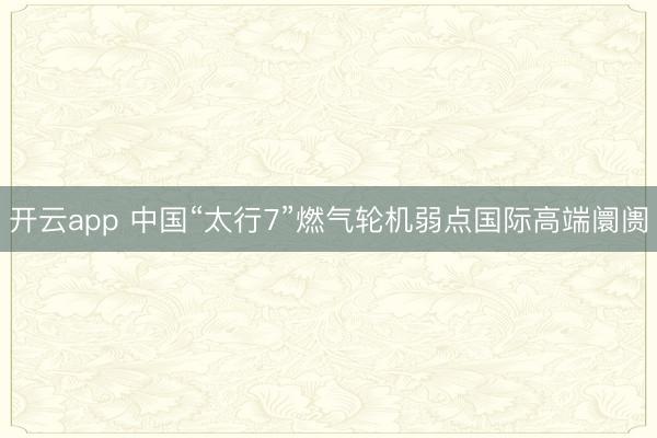 开云app 中国“太行7”燃气轮机弱点国际高端阛阓