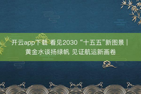 开云app下载 看见2030 “十五五”新图景 | 黄金水谈扬绿帆 见证航运新画卷