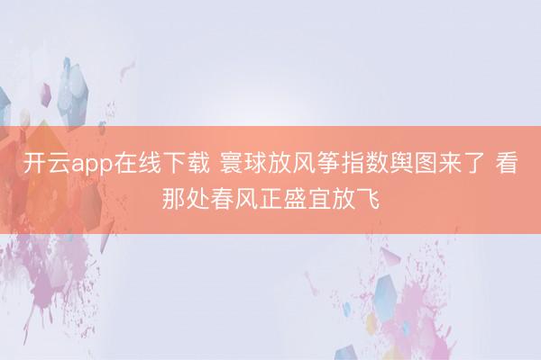 开云app在线下载 寰球放风筝指数舆图来了 看那处春风正盛宜放飞