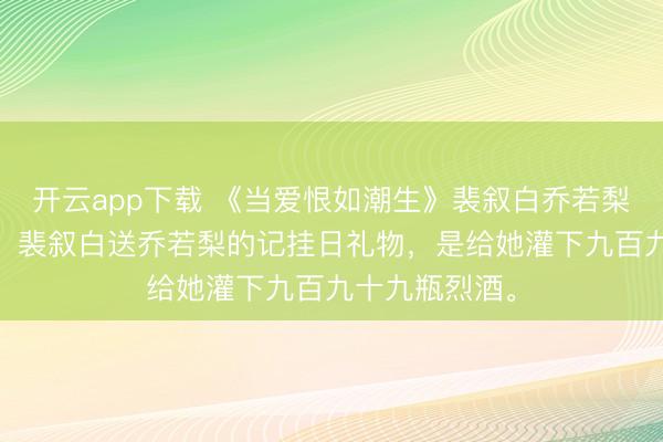 开云app下载 《当爱恨如潮生》裴叙白乔若梨 成亲五周年，裴叙白送乔若梨的记挂日礼物，是给她灌下九百九十九瓶烈酒。
