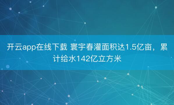 开云app在线下载 寰宇春灌面积达1.5亿亩，累计给水142亿立方米