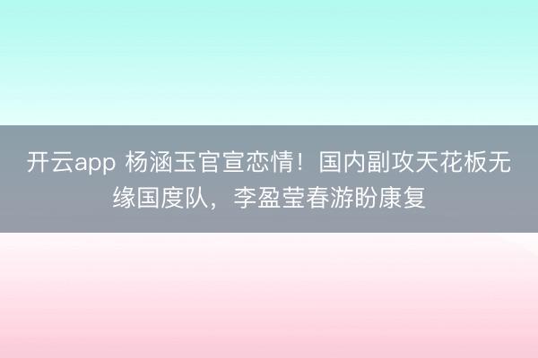 开云app 杨涵玉官宣恋情！国内副攻天花板无缘国度队，李盈莹春游盼康复