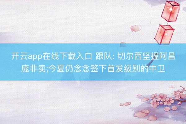 开云app在线下载入口 跟队: 切尔西坚握阿昌庞非卖;今夏仍念念签下首发级别的中卫