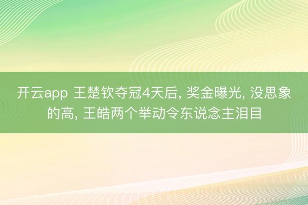 开云app 王楚钦夺冠4天后， 奖金曝光， 没思象的高， 王皓两个举动令东说念主泪目
