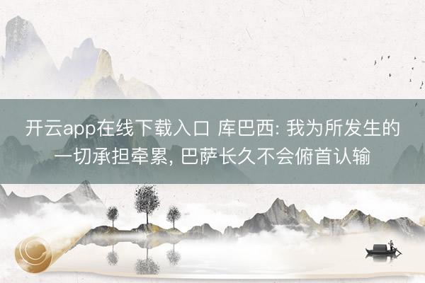 开云app在线下载入口 库巴西: 我为所发生的一切承担牵累, 巴萨长久不会俯首认输