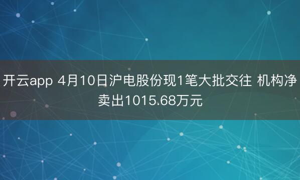 开云app 4月10日沪电股份现1笔大批交往 机构净卖出1015.68万元
