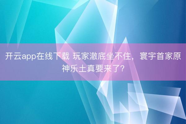 开云app在线下载 玩家澈底坐不住，寰宇首家原神乐土真要来了