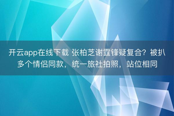开云app在线下载 张柏芝谢霆锋疑复合？被扒多个情侣同款，统